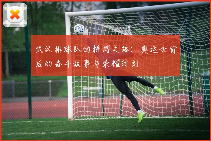 武汉排球队的拼搏之路：奥运会背后的奋斗故事与荣耀时刻