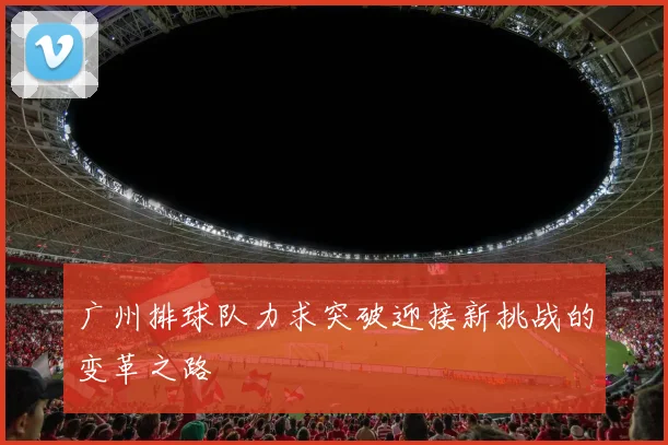 广州排球队力求突破迎接新挑战的变革之路