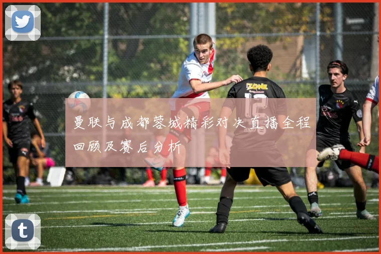 曼联与成都蓉城精彩对决直播全程回顾及赛后分析