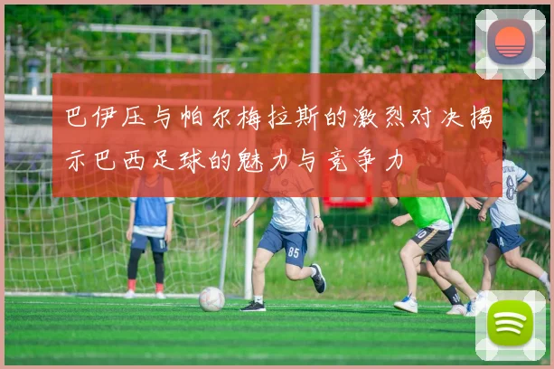 巴伊压与帕尔梅拉斯的激烈对决揭示巴西足球的魅力与竞争力