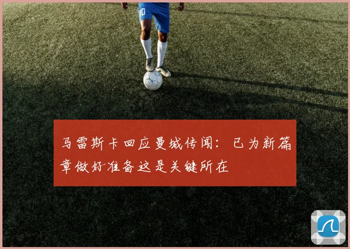 马雷斯卡回应曼城传闻：已为新篇章做好准备这是关键所在
