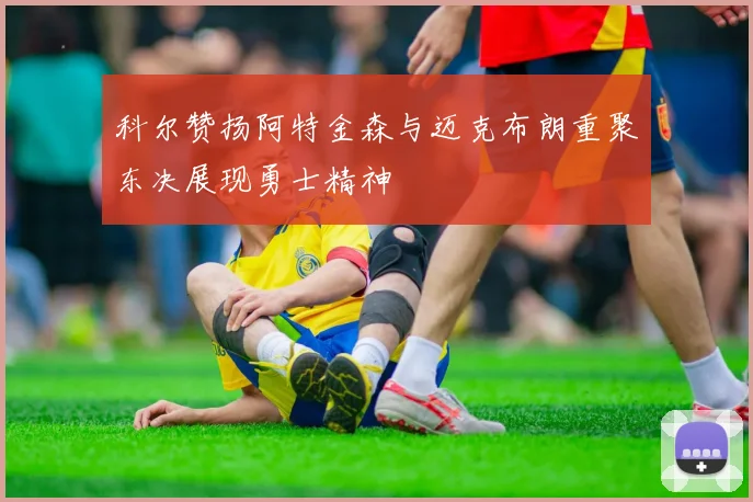 科尔赞扬阿特金森与迈克布朗重聚东决展现勇士精神