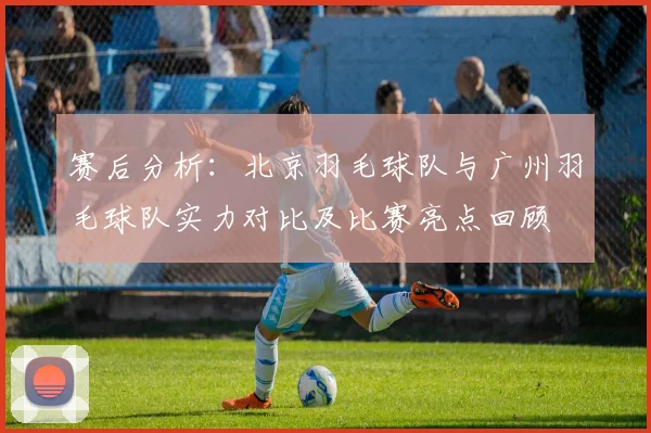赛后分析：北京羽毛球队与广州羽毛球队实力对比及比赛亮点回顾